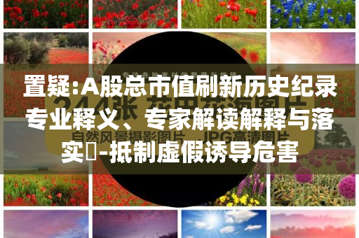 置疑:A股總市值刷新歷史紀(jì)錄專業(yè)釋義、專家解讀解釋與落實(shí)?-抵制虛假誘導(dǎo)危害