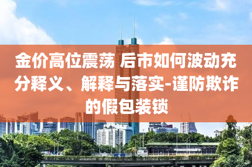 金價高位震蕩 后市如何波動充分釋義、解釋與落實-謹(jǐn)防欺詐的假包裝鎖