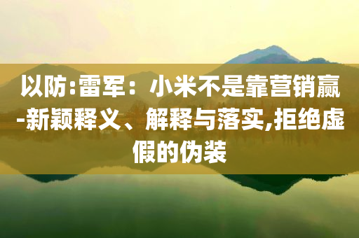 以防:雷軍：小米不是靠營(yíng)銷贏-新穎釋義、解釋與落實(shí),拒絕虛假的偽裝
