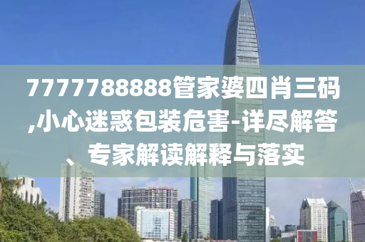 7777788888管家婆四肖三碼,小心迷惑包裝危害-詳盡解答、專家解讀解釋與落實