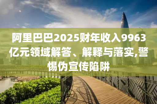 阿里巴巴2025財(cái)年收入9963億元領(lǐng)域解答、解釋與落實(shí),警惕偽宣傳陷阱