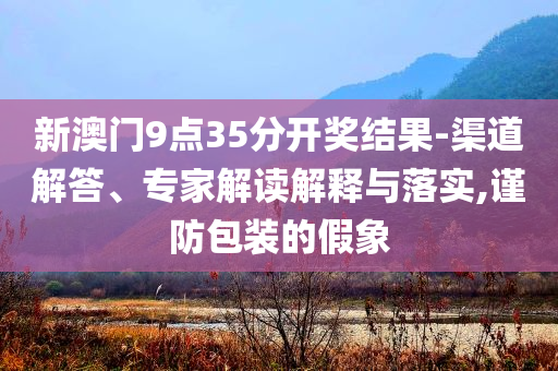 新澳門9點(diǎn)35分開獎(jiǎng)結(jié)果-渠道解答、專家解讀解釋與落實(shí),謹(jǐn)防包裝的假象