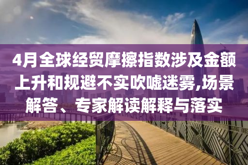 4月全球經(jīng)貿(mào)摩擦指數(shù)涉及金額上升和規(guī)避不實(shí)吹噓迷霧,場(chǎng)景解答、專家解讀解釋與落實(shí)