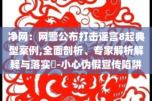 凈網(wǎng)：網(wǎng)警公布打擊謠言8起典型案例,全面剖析、專(zhuān)家解析解釋與落實(shí)?-小心偽假宣傳陷阱