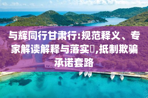 與輝同行甘肅行:規(guī)范釋義、專家解讀解釋與落實?,抵制欺騙承諾套路
