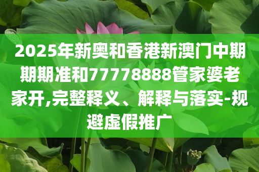 2025年新奧和香港新澳門中期期期準和77778888管家婆老家開,完整釋義、解釋與落實-規(guī)避虛假推廣