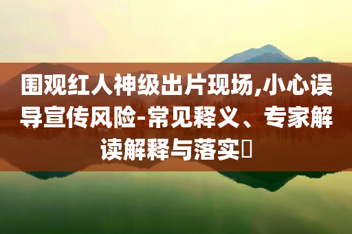 圍觀紅人神級出片現(xiàn)場,小心誤導(dǎo)宣傳風(fēng)險-常見釋義、專家解讀解釋與落實?
