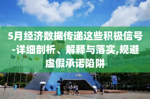 5月經(jīng)濟數(shù)據(jù)傳遞這些積極信號-詳細剖析、解釋與落實,規(guī)避虛假承諾陷阱