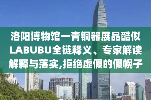 洛陽博物館一青銅器展品酷似LABUBU全鏈釋義、專家解讀解釋與落實,拒絕虛假的假幌子