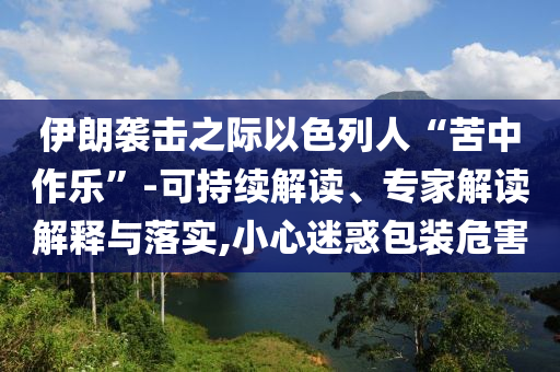 伊朗襲擊之際以色列人“苦中作樂”-可持續(xù)解讀、專家解讀解釋與落實,小心迷惑包裝危害