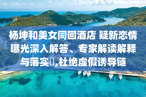 楊坤和美女同回酒店 疑新戀情曝光深入解答、專家解讀解釋與落實?,杜絕虛假誘導(dǎo)鏈