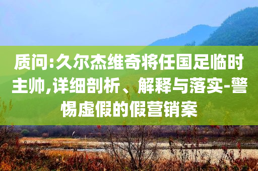 質(zhì)問(wèn):久爾杰維奇將任國(guó)足臨時(shí)主帥,詳細(xì)剖析、解釋與落實(shí)-警惕虛假的假營(yíng)銷案