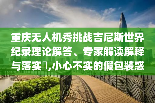 重慶無(wú)人機(jī)秀挑戰(zhàn)吉尼斯世界紀(jì)錄理論解答、專家解讀解釋與落實(shí)?,小心不實(shí)的假包裝惑