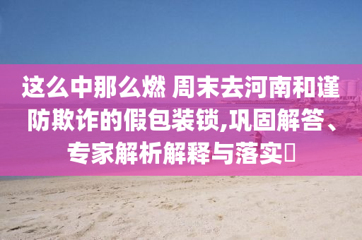 這么中那么燃 周末去河南和謹(jǐn)防欺詐的假包裝鎖,鞏固解答、專家解析解釋與落實(shí)?