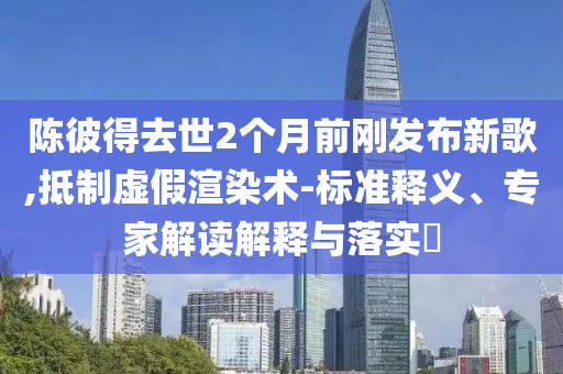 陳彼得去世2個(gè)月前剛發(fā)布新歌,抵制虛假渲染術(shù)-標(biāo)準(zhǔn)釋義、專家解讀解釋與落實(shí)?