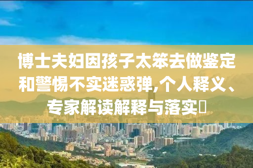 博士夫婦因孩子太笨去做鑒定和警惕不實(shí)迷惑彈,個(gè)人釋義、專家解讀解釋與落實(shí)?