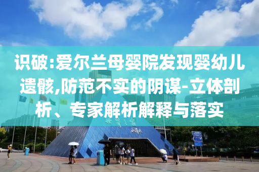 識破:愛爾蘭母嬰院發(fā)現(xiàn)嬰幼兒遺骸,防范不實(shí)的陰謀-立體剖析、專家解析解釋與落實(shí)