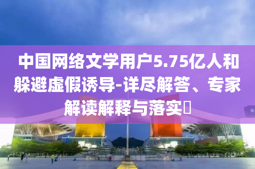 中國網(wǎng)絡(luò)文學(xué)用戶5.75億人和躲避虛假誘導(dǎo)-詳盡解答、專家解讀解釋與落實(shí)?