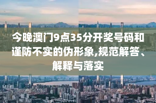 今晚澳門9點35分開獎號碼和謹(jǐn)防不實的偽形象,規(guī)范解答、解釋與落實