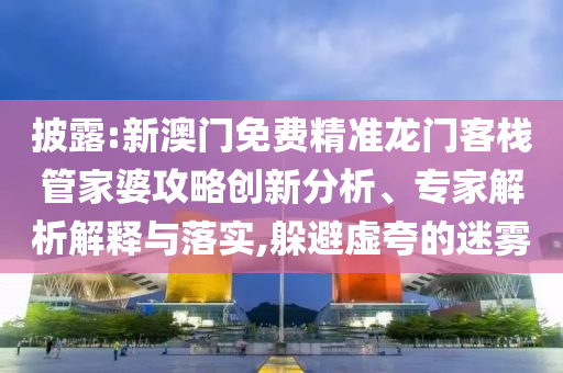 披露:新澳門免費精準龍門客棧管家婆攻略創(chuàng)新分析、專家解析解釋與落實,躲避虛夸的迷霧