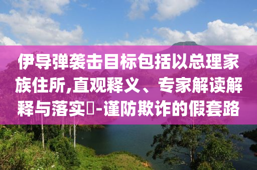 伊導(dǎo)彈襲擊目標包括以總理家族住所,直觀釋義、專家解讀解釋與落實?-謹防欺詐的假套路