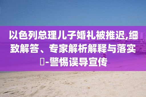 以色列總理兒子婚禮被推遲,細(xì)致解答、專家解析解釋與落實(shí)?-警惕誤導(dǎo)宣傳