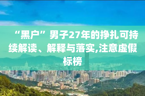 “黑戶”男子27年的掙扎可持續(xù)解讀、解釋與落實(shí),注意虛假標(biāo)榜