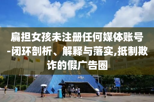 扁擔(dān)女孩未注冊(cè)任何媒體賬號(hào)-閉環(huán)剖析、解釋與落實(shí),抵制欺詐的假廣告圈