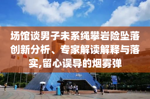場(chǎng)館談男子未系繩攀巖險(xiǎn)墜落創(chuàng)新分析、專家解讀解釋與落實(shí),留心誤導(dǎo)的煙霧彈