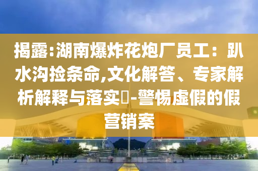 揭露:湖南爆炸花炮廠員工：趴水溝撿條命,文化解答、專家解析解釋與落實(shí)?-警惕虛假的假營銷案