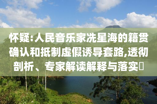 懷疑:人民音樂家冼星海的籍貫確認(rèn)和抵制虛假誘導(dǎo)套路,透徹剖析、專家解讀解釋與落實(shí)?