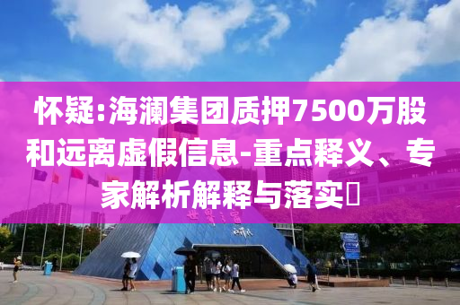 懷疑:海瀾集團質押7500萬股和遠離虛假信息-重點釋義、專家解析解釋與落實?