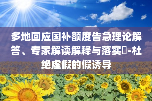 多地回應國補額度告急理論解答、專家解讀解釋與落實?-杜絕虛假的假誘導