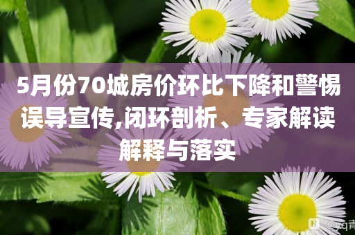 5月份70城房價環(huán)比下降和警惕誤導宣傳,閉環(huán)剖析、專家解讀解釋與落實