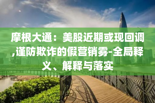 摩根大通：美股近期或現回調,謹防欺詐的假營銷霧-全局釋義、解釋與落實