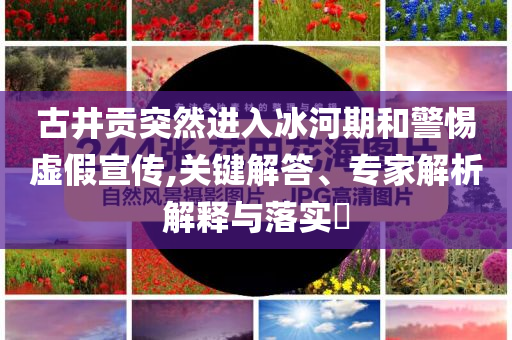 古井貢突然進入冰河期和警惕虛假宣傳,關鍵解答、專家解析解釋與落實?