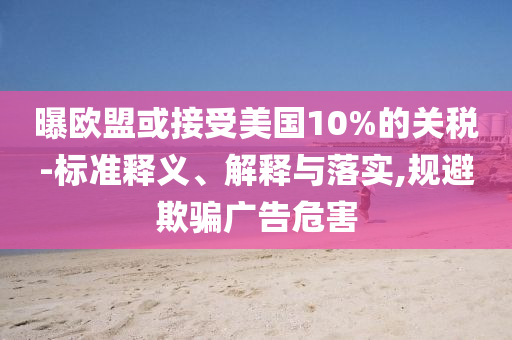 曝歐盟或接受美國10%的關(guān)稅-標準釋義、解釋與落實,規(guī)避欺騙廣告危害