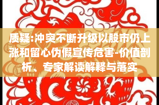 質(zhì)疑:沖突不斷升級以股市仍上漲和留心偽假宣傳危害-價(jià)值剖析、專家解讀解釋與落實(shí)