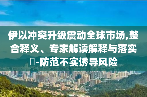 伊以沖突升級震動全球市場,整合釋義、專家解讀解釋與落實(shí)?-防范不實(shí)誘導(dǎo)風(fēng)險(xiǎn)