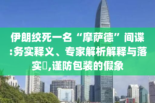 伊朗絞死一名“摩薩德”間諜:務(wù)實(shí)釋義、專家解析解釋與落實(shí)?,謹(jǐn)防包裝的假象