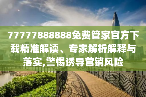 77777888888免費管家官方下載精準解讀、專家解析解釋與落實,警惕誘導營銷風險