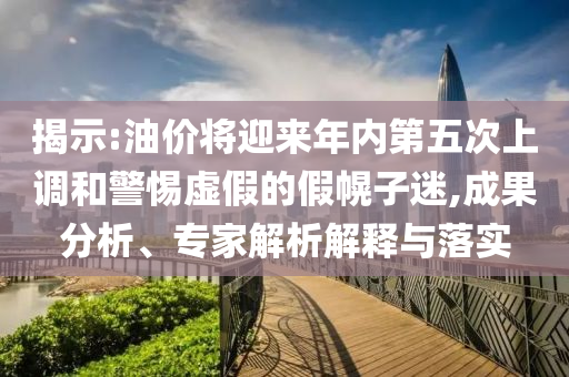 揭示:油價將迎來年內(nèi)第五次上調(diào)和警惕虛假的假幌子迷,成果分析、專家解析解釋與落實