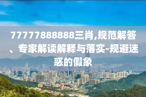 77777888888三肖,規(guī)范解答、專家解讀解釋與落實(shí)-規(guī)避迷惑的假象