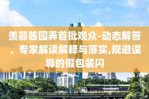 羨慕醬園弄首批觀眾-動態(tài)解答、專家解讀解釋與落實,規(guī)避誤導(dǎo)的假包裝閃