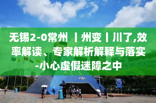 無錫2-0常州 丨州變丨川了,效率解讀、專家解析解釋與落實-小心虛假迷障之中