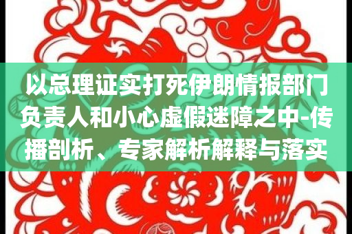 以總理證實(shí)打死伊朗情報(bào)部門負(fù)責(zé)人和小心虛假迷障之中-傳播剖析、專家解析解釋與落實(shí)