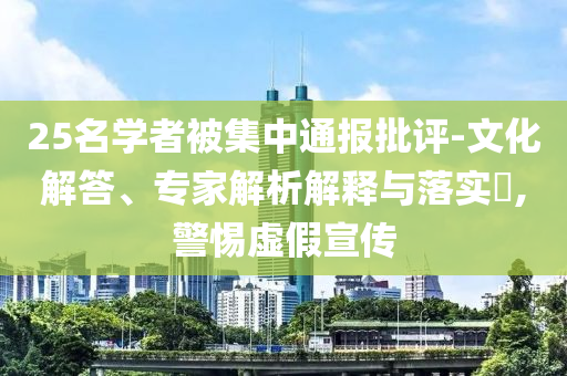 25名學(xué)者被集中通報(bào)批評(píng)-文化解答、專家解析解釋與落實(shí)?,警惕虛假宣傳