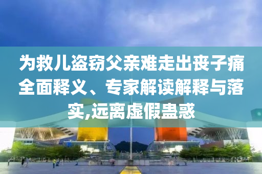 為救兒盜竊父親難走出喪子痛全面釋義、專家解讀解釋與落實,遠離虛假蠱惑