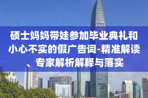 碩士媽媽帶娃參加畢業(yè)典禮和小心不實(shí)的假廣告詞-精準(zhǔn)解讀、專家解析解釋與落實(shí)