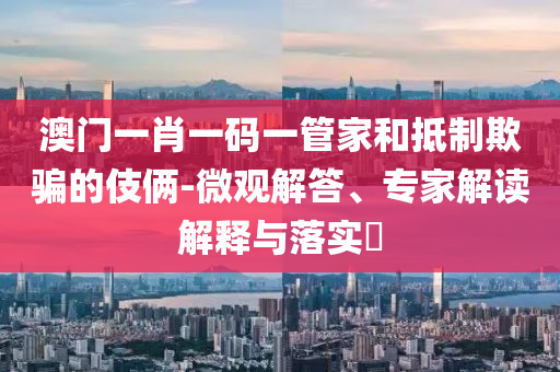 澳門一肖一碼一管家和抵制欺騙的伎倆-微觀解答、專家解讀解釋與落實?